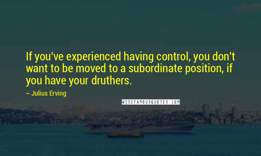 Julius Erving Quotes: If you've experienced having control, you don't want to be moved to a subordinate position, if you have your druthers.