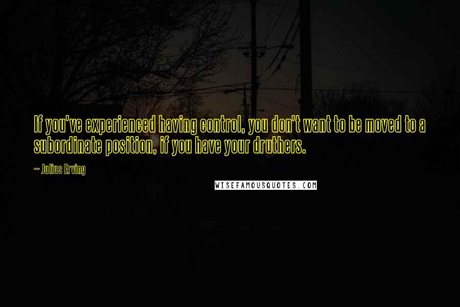 Julius Erving Quotes: If you've experienced having control, you don't want to be moved to a subordinate position, if you have your druthers.