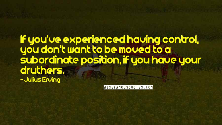 Julius Erving Quotes: If you've experienced having control, you don't want to be moved to a subordinate position, if you have your druthers.