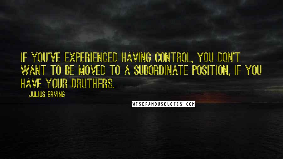 Julius Erving Quotes: If you've experienced having control, you don't want to be moved to a subordinate position, if you have your druthers.