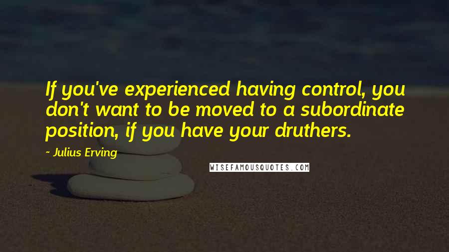 Julius Erving Quotes: If you've experienced having control, you don't want to be moved to a subordinate position, if you have your druthers.