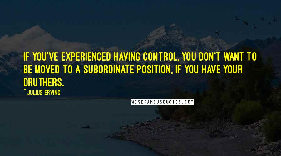 Julius Erving Quotes: If you've experienced having control, you don't want to be moved to a subordinate position, if you have your druthers.