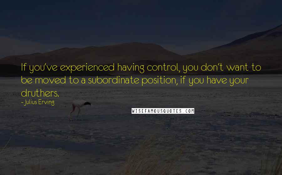 Julius Erving Quotes: If you've experienced having control, you don't want to be moved to a subordinate position, if you have your druthers.