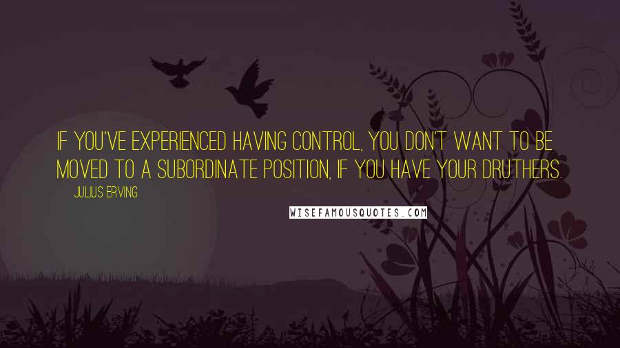 Julius Erving Quotes: If you've experienced having control, you don't want to be moved to a subordinate position, if you have your druthers.