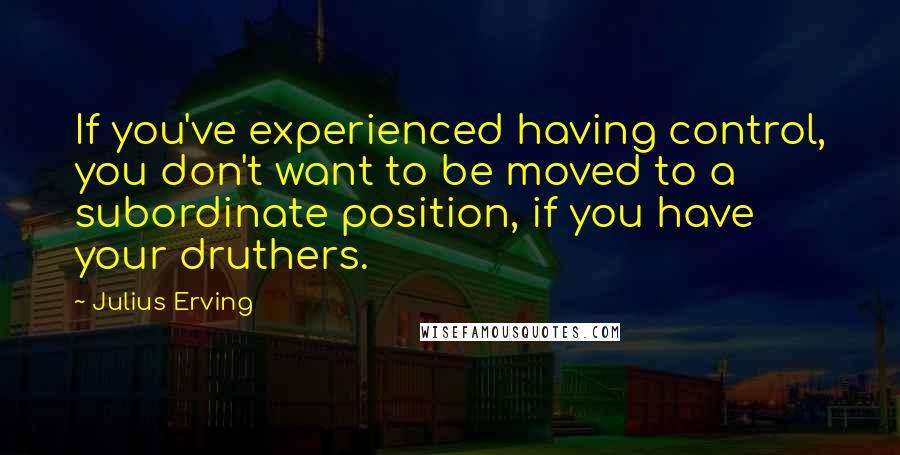 Julius Erving Quotes: If you've experienced having control, you don't want to be moved to a subordinate position, if you have your druthers.