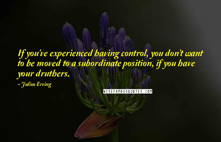 Julius Erving Quotes: If you've experienced having control, you don't want to be moved to a subordinate position, if you have your druthers.