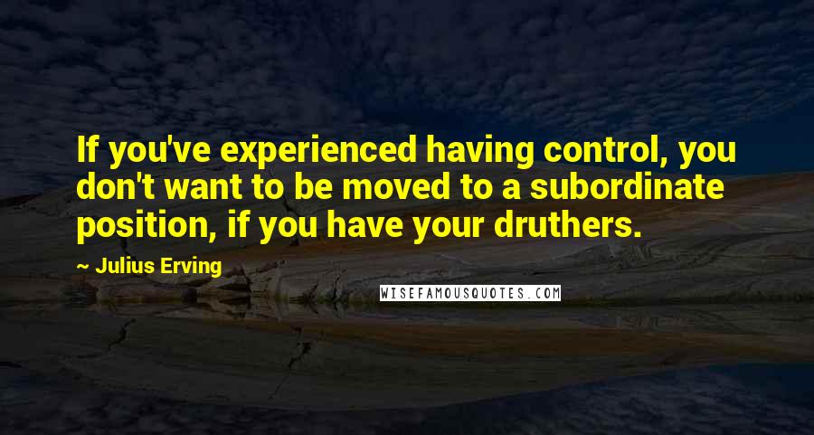 Julius Erving Quotes: If you've experienced having control, you don't want to be moved to a subordinate position, if you have your druthers.