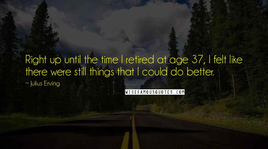 Julius Erving Quotes: Right up until the time I retired at age 37, I felt like there were still things that I could do better.