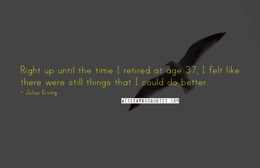 Julius Erving Quotes: Right up until the time I retired at age 37, I felt like there were still things that I could do better.