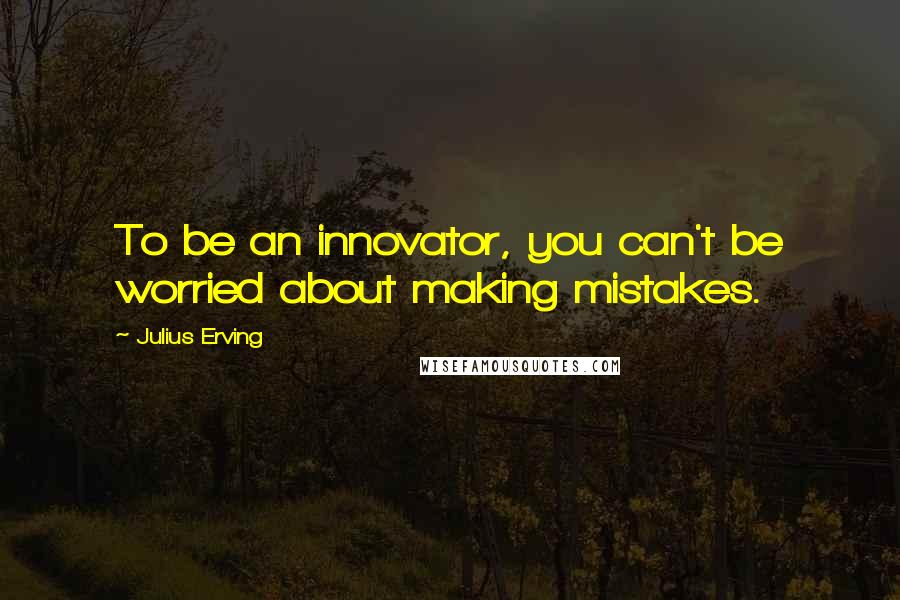 Julius Erving Quotes: To be an innovator, you can't be worried about making mistakes.