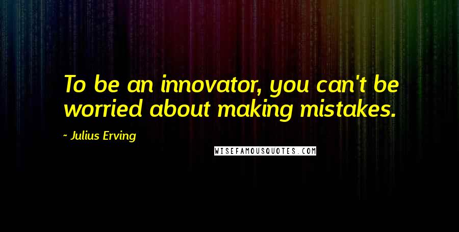 Julius Erving Quotes: To be an innovator, you can't be worried about making mistakes.