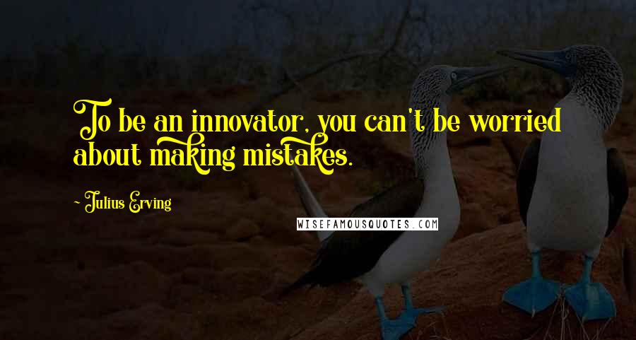 Julius Erving Quotes: To be an innovator, you can't be worried about making mistakes.