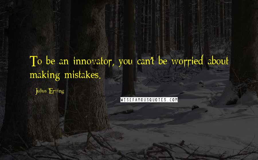 Julius Erving Quotes: To be an innovator, you can't be worried about making mistakes.