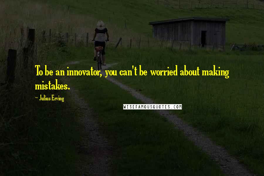 Julius Erving Quotes: To be an innovator, you can't be worried about making mistakes.