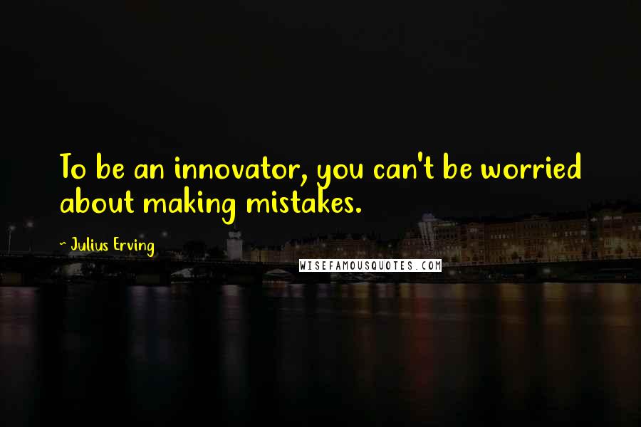 Julius Erving Quotes: To be an innovator, you can't be worried about making mistakes.