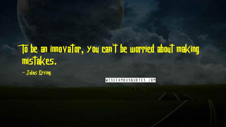 Julius Erving Quotes: To be an innovator, you can't be worried about making mistakes.