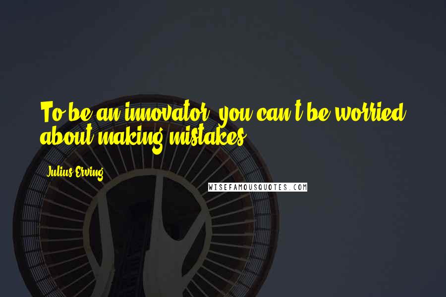 Julius Erving Quotes: To be an innovator, you can't be worried about making mistakes.