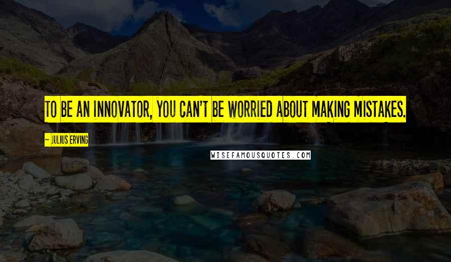 Julius Erving Quotes: To be an innovator, you can't be worried about making mistakes.