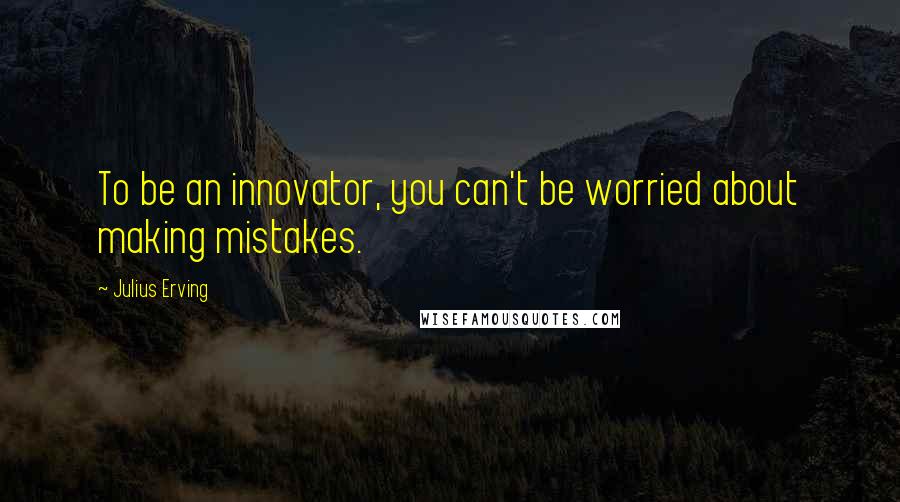 Julius Erving Quotes: To be an innovator, you can't be worried about making mistakes.