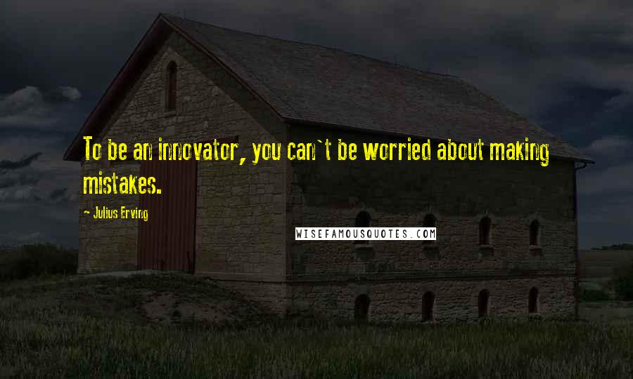 Julius Erving Quotes: To be an innovator, you can't be worried about making mistakes.