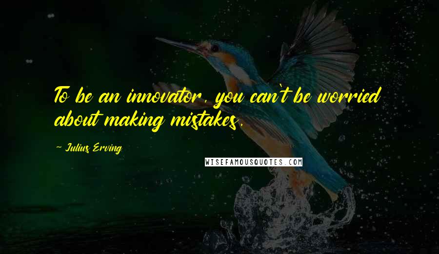 Julius Erving Quotes: To be an innovator, you can't be worried about making mistakes.