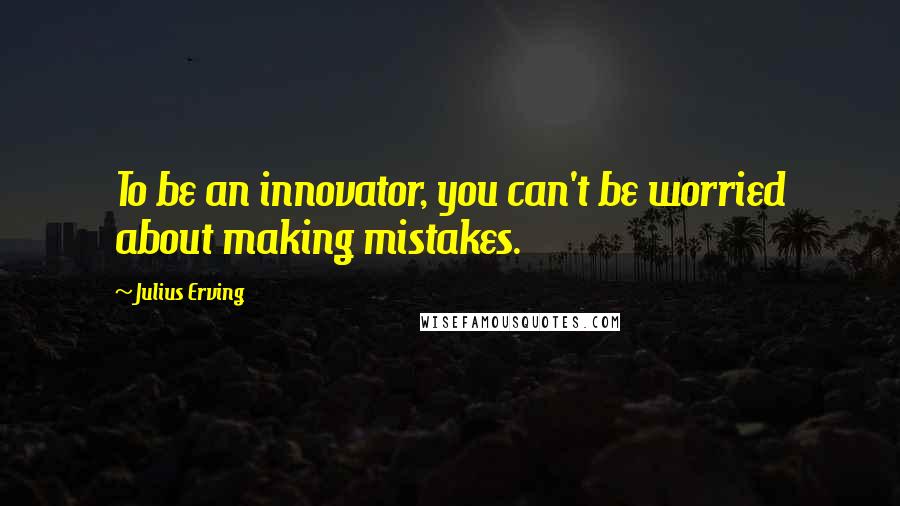 Julius Erving Quotes: To be an innovator, you can't be worried about making mistakes.