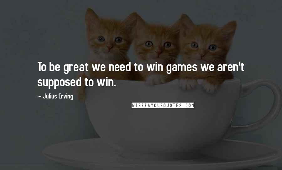 Julius Erving Quotes: To be great we need to win games we aren't supposed to win.