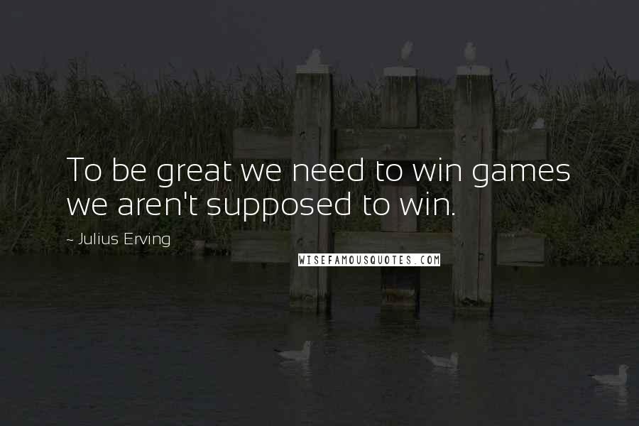 Julius Erving Quotes: To be great we need to win games we aren't supposed to win.