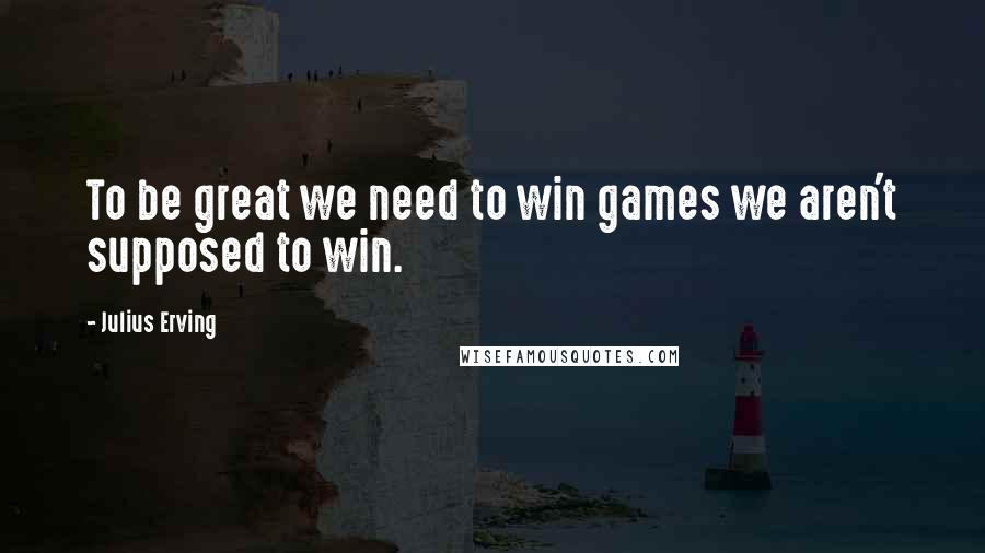 Julius Erving Quotes: To be great we need to win games we aren't supposed to win.
