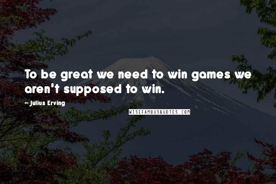 Julius Erving Quotes: To be great we need to win games we aren't supposed to win.