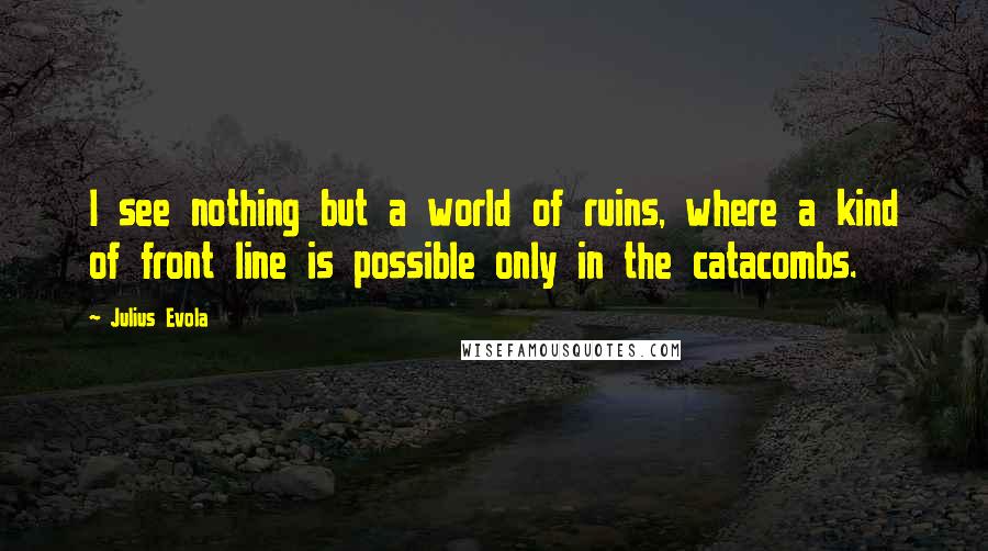 Julius Evola Quotes: I see nothing but a world of ruins, where a kind of front line is possible only in the catacombs.