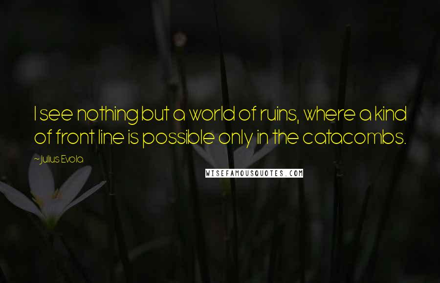 Julius Evola Quotes: I see nothing but a world of ruins, where a kind of front line is possible only in the catacombs.