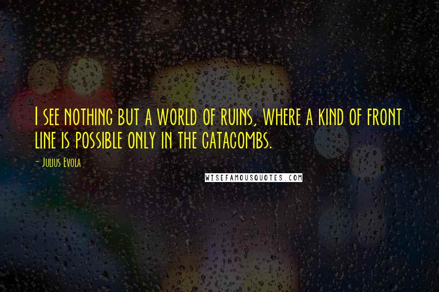 Julius Evola Quotes: I see nothing but a world of ruins, where a kind of front line is possible only in the catacombs.