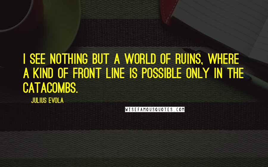 Julius Evola Quotes: I see nothing but a world of ruins, where a kind of front line is possible only in the catacombs.