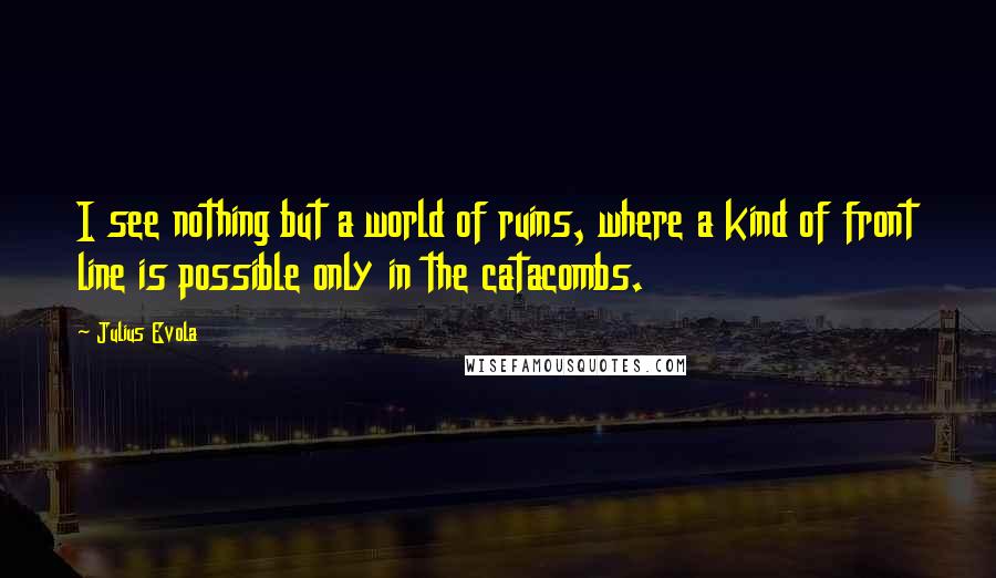 Julius Evola Quotes: I see nothing but a world of ruins, where a kind of front line is possible only in the catacombs.