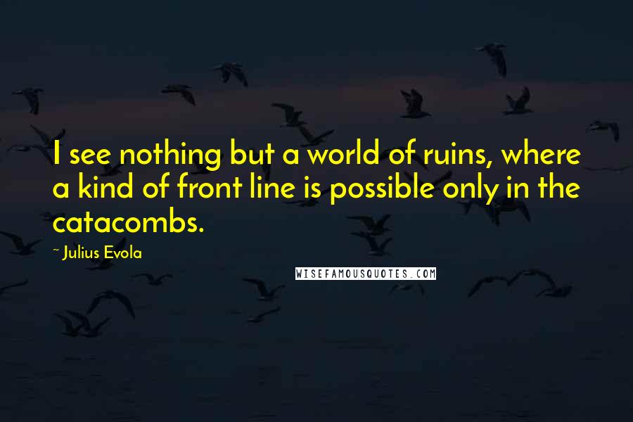 Julius Evola Quotes: I see nothing but a world of ruins, where a kind of front line is possible only in the catacombs.