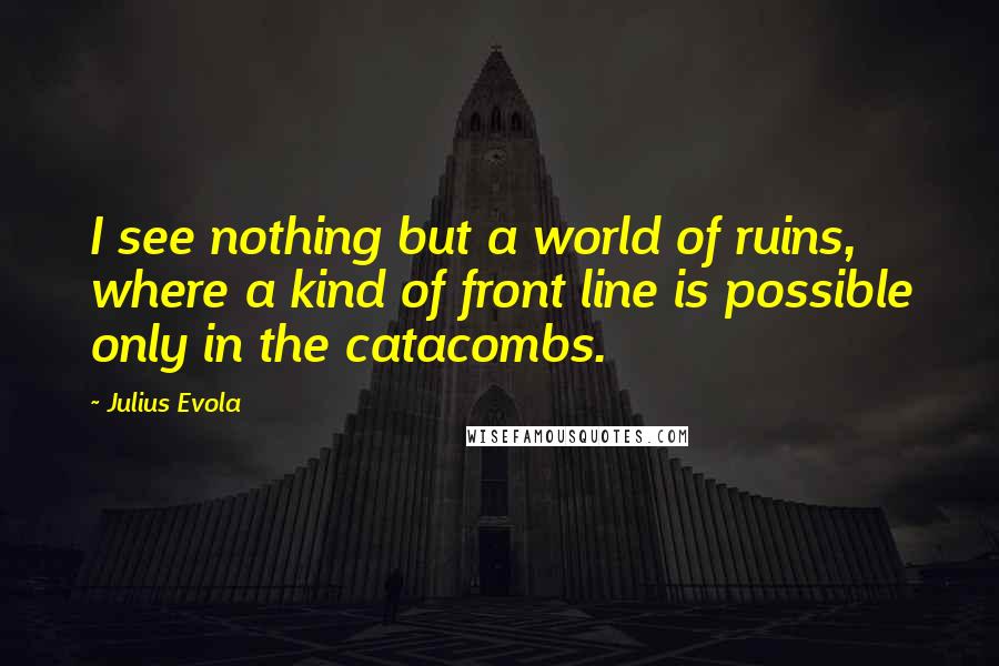 Julius Evola Quotes: I see nothing but a world of ruins, where a kind of front line is possible only in the catacombs.