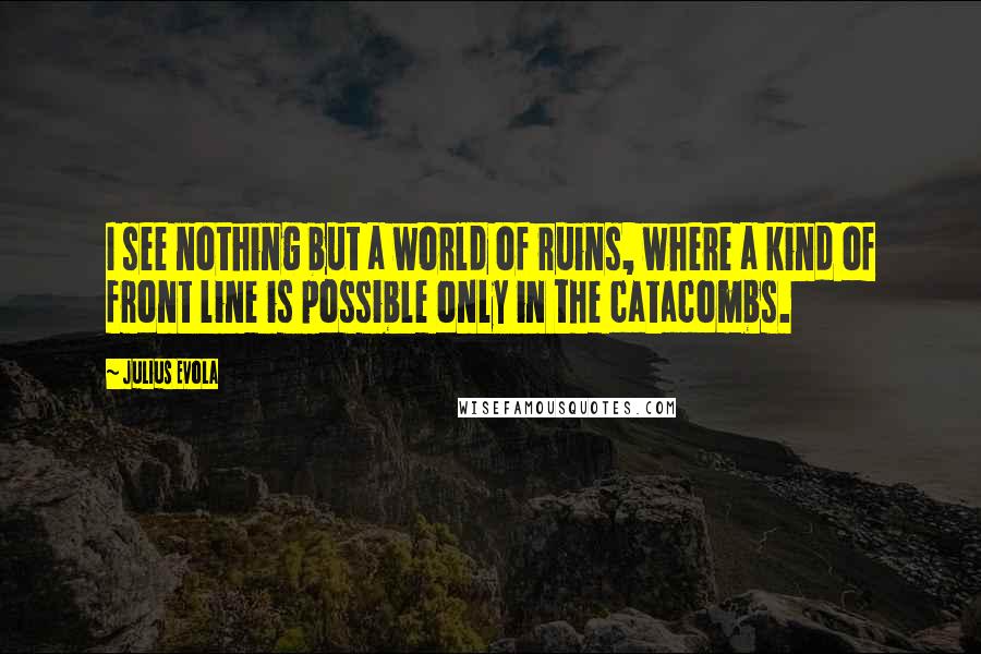 Julius Evola Quotes: I see nothing but a world of ruins, where a kind of front line is possible only in the catacombs.