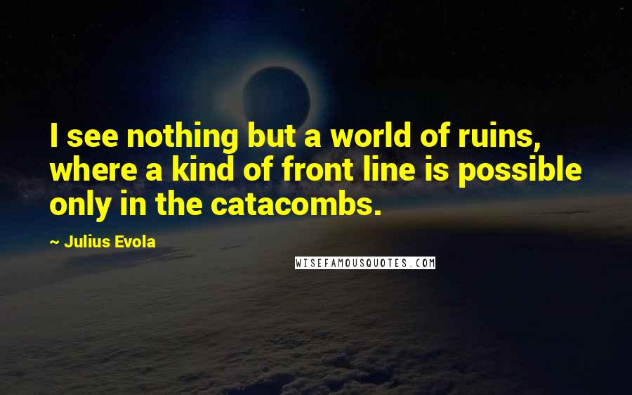 Julius Evola Quotes: I see nothing but a world of ruins, where a kind of front line is possible only in the catacombs.