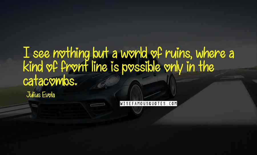 Julius Evola Quotes: I see nothing but a world of ruins, where a kind of front line is possible only in the catacombs.