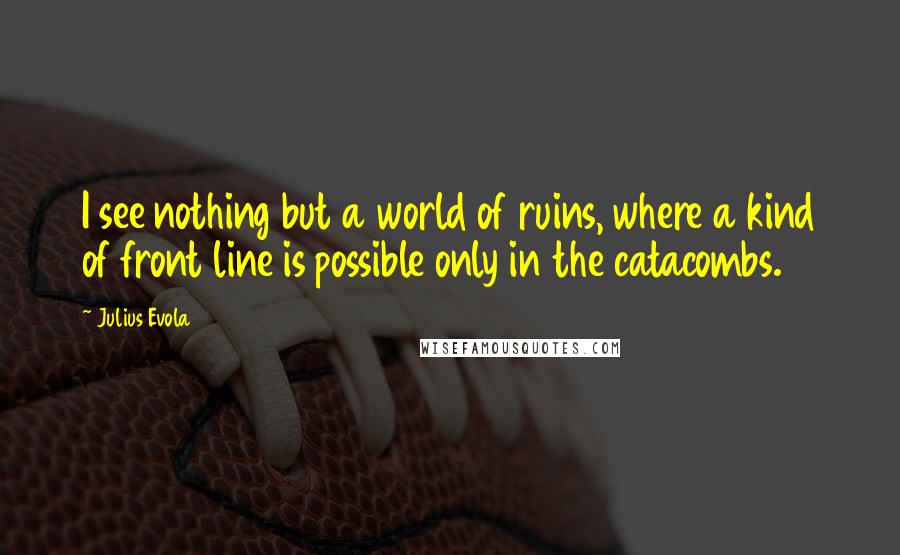 Julius Evola Quotes: I see nothing but a world of ruins, where a kind of front line is possible only in the catacombs.