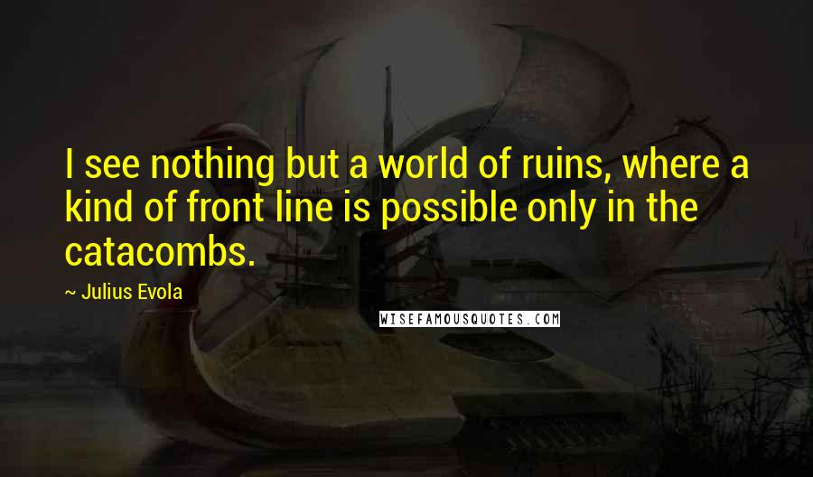 Julius Evola Quotes: I see nothing but a world of ruins, where a kind of front line is possible only in the catacombs.