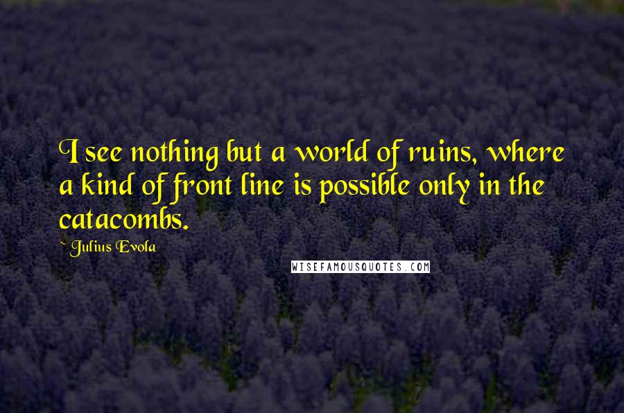 Julius Evola Quotes: I see nothing but a world of ruins, where a kind of front line is possible only in the catacombs.