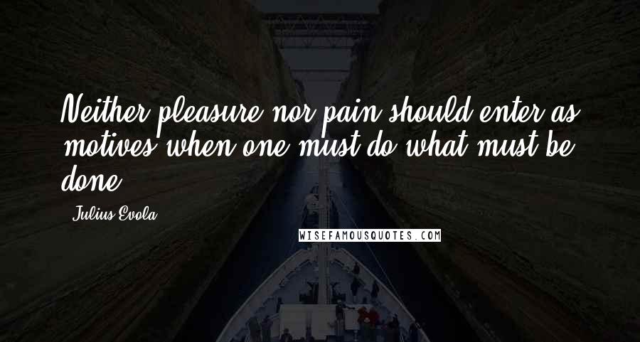 Julius Evola Quotes: Neither pleasure nor pain should enter as motives when one must do what must be done.