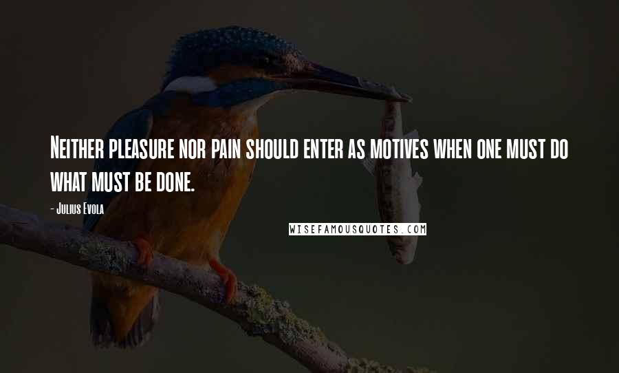 Julius Evola Quotes: Neither pleasure nor pain should enter as motives when one must do what must be done.