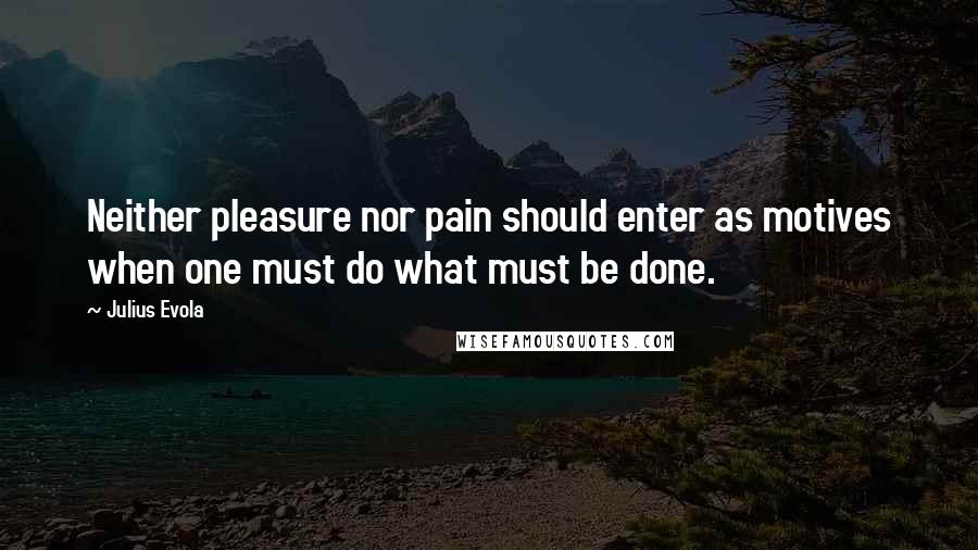 Julius Evola Quotes: Neither pleasure nor pain should enter as motives when one must do what must be done.
