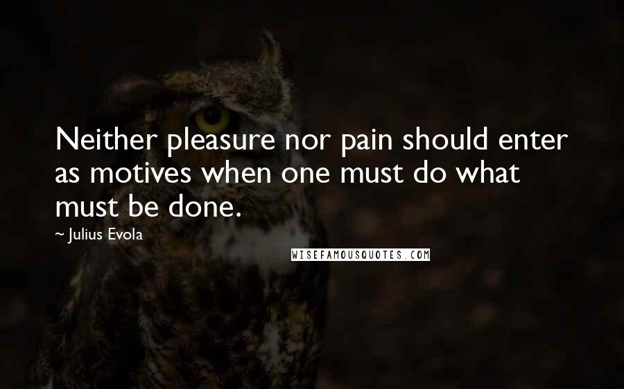 Julius Evola Quotes: Neither pleasure nor pain should enter as motives when one must do what must be done.