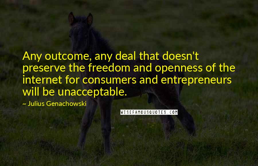 Julius Genachowski Quotes: Any outcome, any deal that doesn't preserve the freedom and openness of the internet for consumers and entrepreneurs will be unacceptable.
