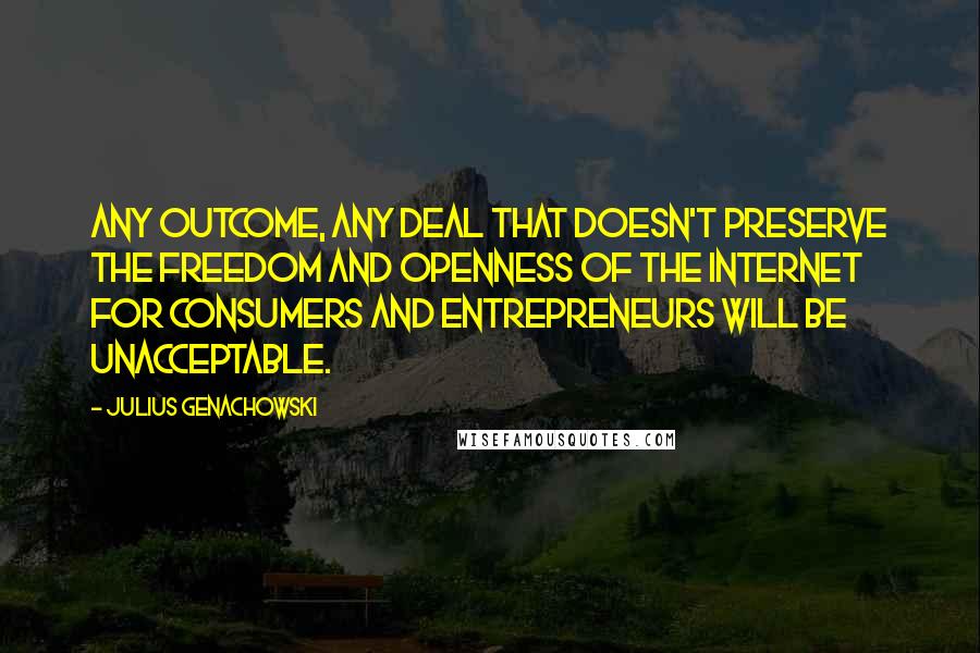 Julius Genachowski Quotes: Any outcome, any deal that doesn't preserve the freedom and openness of the internet for consumers and entrepreneurs will be unacceptable.