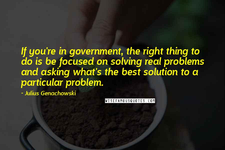 Julius Genachowski Quotes: If you're in government, the right thing to do is be focused on solving real problems and asking what's the best solution to a particular problem.